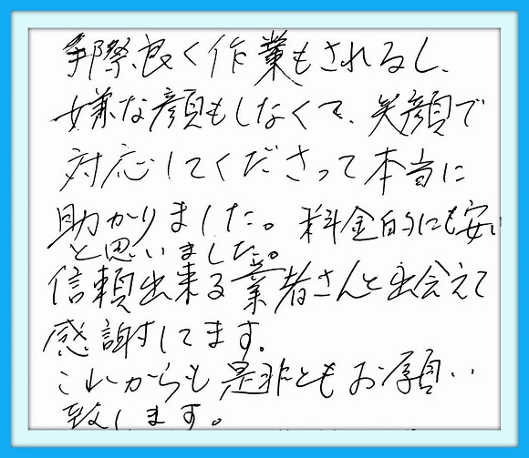 手際良く作業もされるし、嫌な顔 もしなくて笑顔で対応してくださって 本当に助かりました。料金的にも 安いと思いました。信頼出来る 業者さんと出会えて感謝してます。 これからも是非ともお願い いたします。